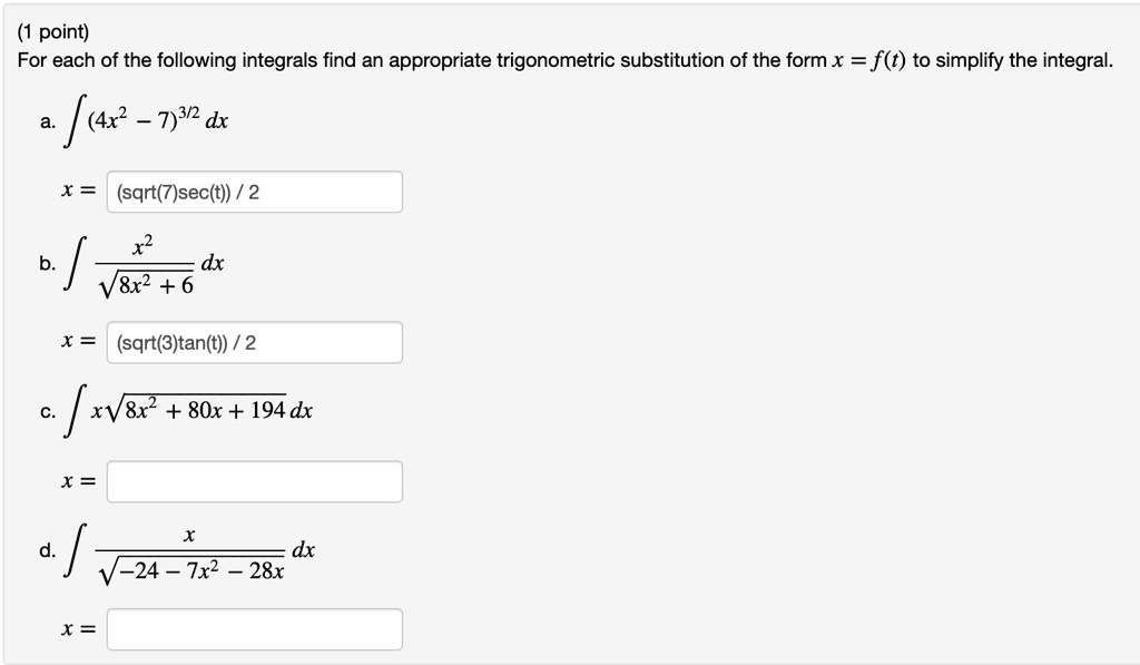 (1 point)
For each of the following integrals find an appropriate trigonometric substitution of the form x = f(t) to simplify the integral.
a. int (4x^2 - 7)^3/2 dx
x = (sqrt(7)sec(t)) / 2
b. int fracx^2sqrt8x^2 + 6 dx
x = (sqrt(3)tan(t)) / 2
c. int xsqrt8x^2 + 80x + 194 dx
x =
d. int fracxsqrt-24 - 7x^2 - 28x dx
x =