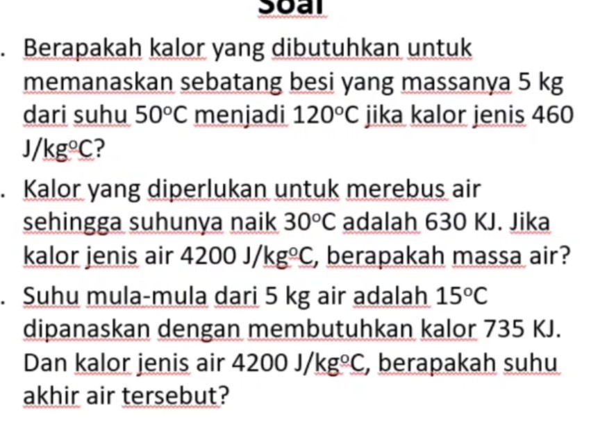 Berapakah kalor yang dibutuhkan untuk memanaskan sebatang besi yang massanya 5  kg dari suhu 50^∘C menjadi 120^∘C jika kalor jenis 460 J / kg^∘C ?
Kalor yang diperlukan untuk merebus air sehingga suhunya naik 30^∘C adalah 630 KJ. Jika kalor jenis air 4200  J / kg^∘C, berapakah massa air?
Suhu mula-mula dari 5 kg air adalah 15^∘C dipanaskan dengan membutuhkan kalor 735 KJ. Dan kalor jenis air 4200  J / kg^∘C, berapakah suhu akhir air tersebut?