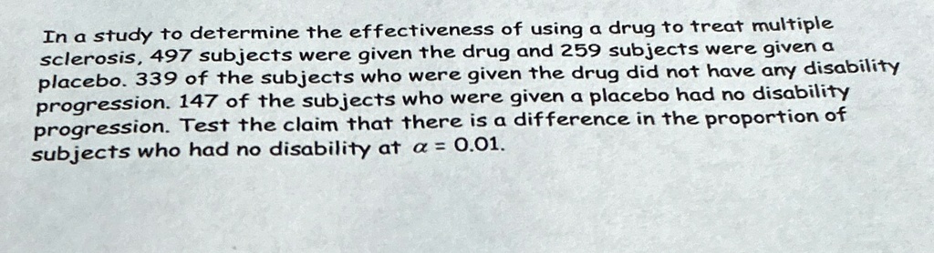 In a study to determine the effectiveness of using a drug to treat multiple sclerosis, 497 subjects were given the drug and 259 subjects were given a placebo. 339 of the subjects who were given the drug did not have any disability progression. 147 of the subjects who were given a placebo had no disability progression. Test the claim that there is a difference in the proportion of subjects who had no disability at α = 0.01.