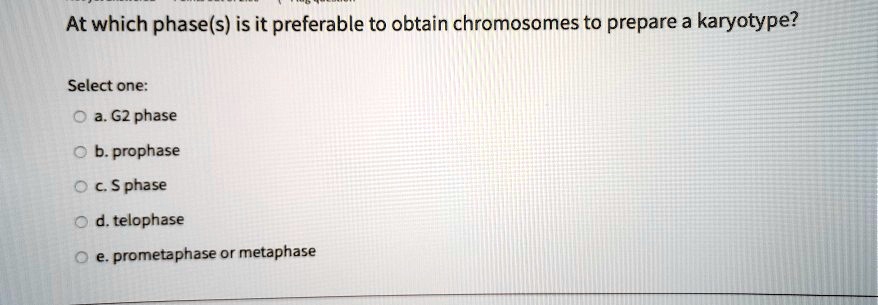 At which phase(s) is it preferable to obtain chromosomes to prepare a karyotype?

Select one:
a. G2 phase
b. prophase
c. S phase
d. telophase
e. prometaphase or metaphase