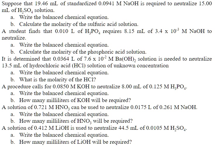 Suppose that 19.46 mL of standardized 0.0941 M NaOH is required to neutralize 15.00 mL of H2SO4 solution.
a. Write the balanced chemical equation.
b. Calculate the molarity of the sulfuric acid solution.
A student finds that 0.010 L of H3PO4 requires 8.15 mL of 3.4 x 10^-3 M NaOH to neutralize.
a. Write the balanced chemical equation.
b. Calculate the molarity of the phosphoric acid solution.
It is determined that 0.0364 L of 7.6 x 10^-2 M Ba(OH)2 solution is needed to neutralize 13.5 mL of hydrochloric acid (HCl) solution of unknown concentration
a. Write the balanced chemical equation.
b. What is the molarity of the HCl?
A procedure calls for 0.0850 M KOH to neutralize 8.00 mL of 0.125 M H3PO4.
a. Write the balanced chemical equation.
b. How many milliliters of KOH will be required?
A solution of 0.721 M HNO3 can be used to neutralize 0.0175 L of 0.261 M NaOH.
a. Write the balanced chemical equation.
b. How many milliliters of HNO3 will be required?
A solution of 0.412 M LiOH is used to neutralize 44.5 mL of 0.0105 M H2SO4.
a. Write the balanced chemical equation.
b. How many milliliters of LiOH will be required?
