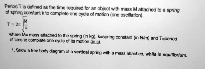 Period T is defined as the time required for an object with mass M attached to a spring of spring constant k to complete one cycle of motion (one oscillation).

T = 2? ?(M/k)

where M= mass attached to the spring (in kg), k=spring constant (in N/m) and T=period of time to complete one cycle of its motion (in s).

1. Show a free body diagram of a vertical spring with a mass attached, while in equilibrium.