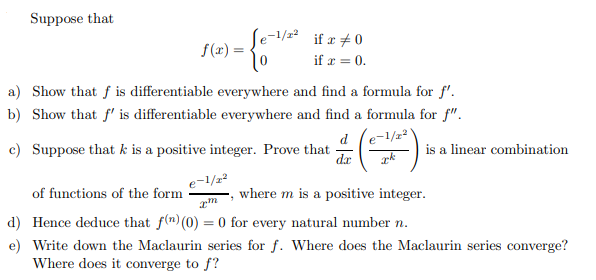 Suppose that

    f(x)={
        e^-1 / x^2    if  x ≠ 0 
        
        0     if  x=0
    .

a) Show that f is differentiable everywhere and find a formula for f^'.
b) Show that f^' is differentiable everywhere and find a formula for f^''.
c) Suppose that k is a positive integer. Prove that (d)/(d x)((e^-1 / x^2)/(x^k)) is a linear combination of functions of the form (e^-1 / x^2)/(x^m), where m is a positive integer.
d) Hence deduce that f^(n)(0)=0 for every natural number n.
e) Write down the Maclaurin series for f. Where does the Maclaurin series converge? Where does it converge to f ?
