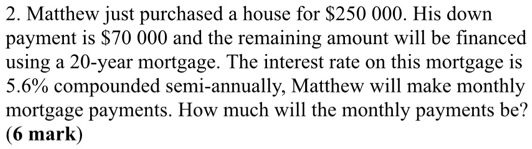 Matthew just purchased a house for 250 000. His down payment is70 000 and the remaining amount will be financed using a 20-year mortgage. The interest rate on this mortgage is 5.6% compounded semi-annually, Matthew will make monthly mortgage payments. How much will the monthly payments be?