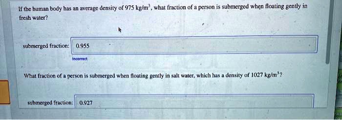 If the human body has an average density of 975 kg/m³, what fraction of a person is submerged when floating gently in fresh water?

submerged fraction: 0.955

What fraction of a person is submerged when floating gently in salt water, which has a density of 1027 kg/m³?

submerged fraction: 0.927