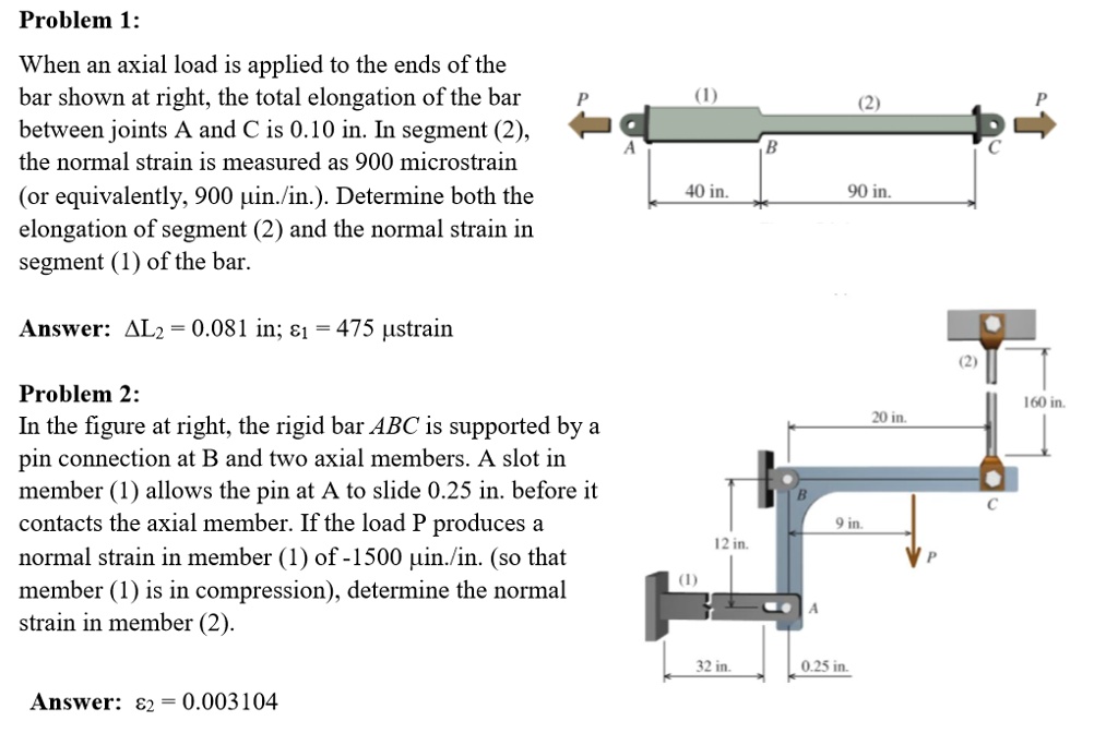 Problem 1:
When an axial load is applied to the ends of the
bar shown at right, the total elongation of the bar
between joints A and C is 0.10 in. In segment (2),
the normal strain is measured as 900 microstrain
(or equivalently, 900 ?in./in.). Determine both the
elongation of segment (2) and the normal strain in
segment (1) of the bar.

Answer: ?L2 = 0.081 in; ?1 = 475 ?strain

Problem 2:
In the figure at right, the rigid bar ABC is supported by a
pin connection at B and two axial members. A slot in
member (1) allows the pin at A to slide 0.25 in. before it
contacts the axial member. If the load P produces a
normal strain in member (1) of -1500 ?in./in. (so that
member (1) is in compression), determine the normal
strain in member (2).

Answer: ?2 = 0.003104