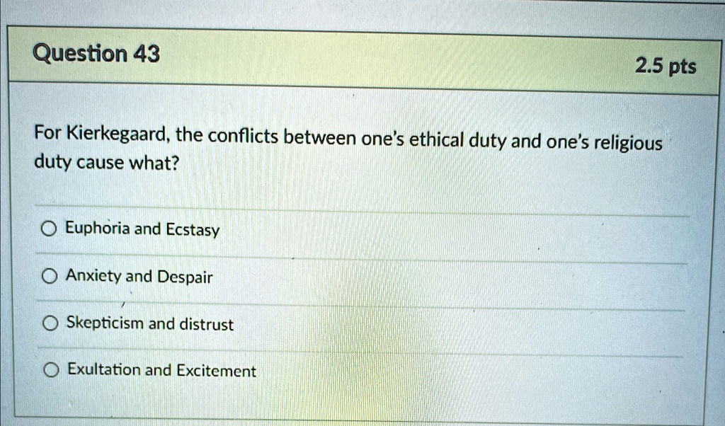 Question 43
2.5 pts
For Kierkegaard, the conflicts between one's ethical duty and one's religious
duty cause what?
Euphoria and Ecstasy
Anxiety and Despair
Skepticism and distrust
Exultation and Excitement