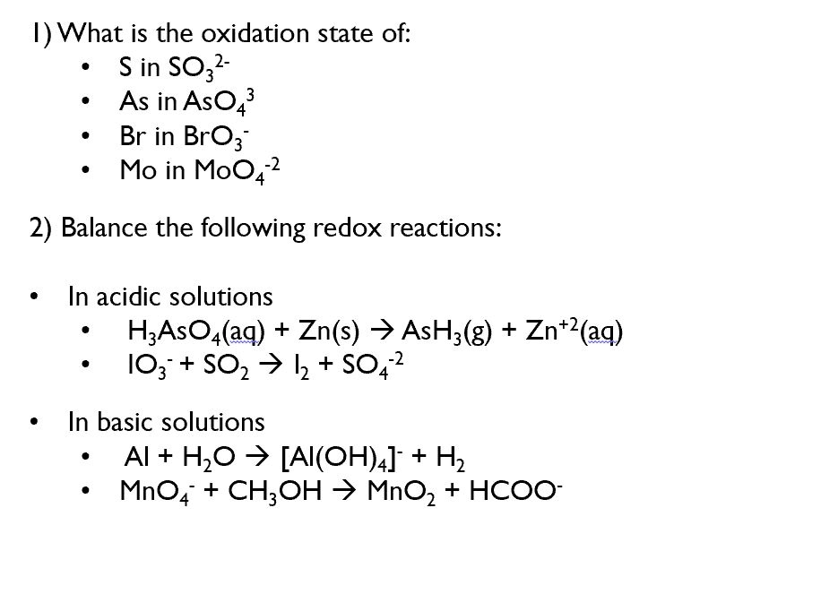 1) What is the oxidation state of:
• S in SO32-
• As in AsO43
• Br in BrO3-
• Mo in MoO4-2

2) Balance the following redox reactions:

• In acidic solutions
• H3AsO4(aq) + Zn(s) ? AsH3(g) + Zn+2(aq)
• IO3- + SO2 ? I2 + SO4-2

• In basic solutions
• Al + H2O ? [Al(OH)4]- + H2
• MnO4- + CH3OH ? MnO2 + HCOO-