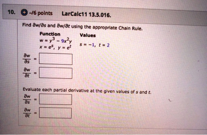 Find ?w/?s and ?w/?t using the appropriate Chain Rule.
Function
w = y3 - 9x"y
x = e^s, y = e^t
Values
s = -1, t = 2
?w/?s =
?w/?t =
Evaluate each partial derivative at the given values of s and t.
?w/?s =
?w/?t =
