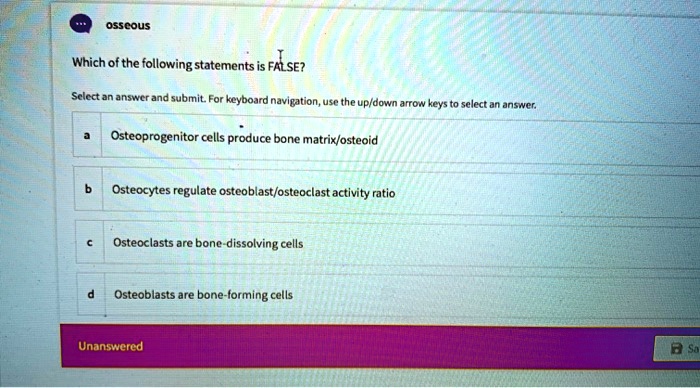 osseous
Which of the following statements is FALSE?
Select an answer and submit. For keyboard navigation, use the up/down arrow keys to select an answer.
a Osteoprogenitor cells produce bone matrix/osteoid
b Osteocytes regulate osteoblast/osteoclast activity ratio
c Osteoclasts are bone-dissolving cells
d Osteoblasts are bone-forming cells