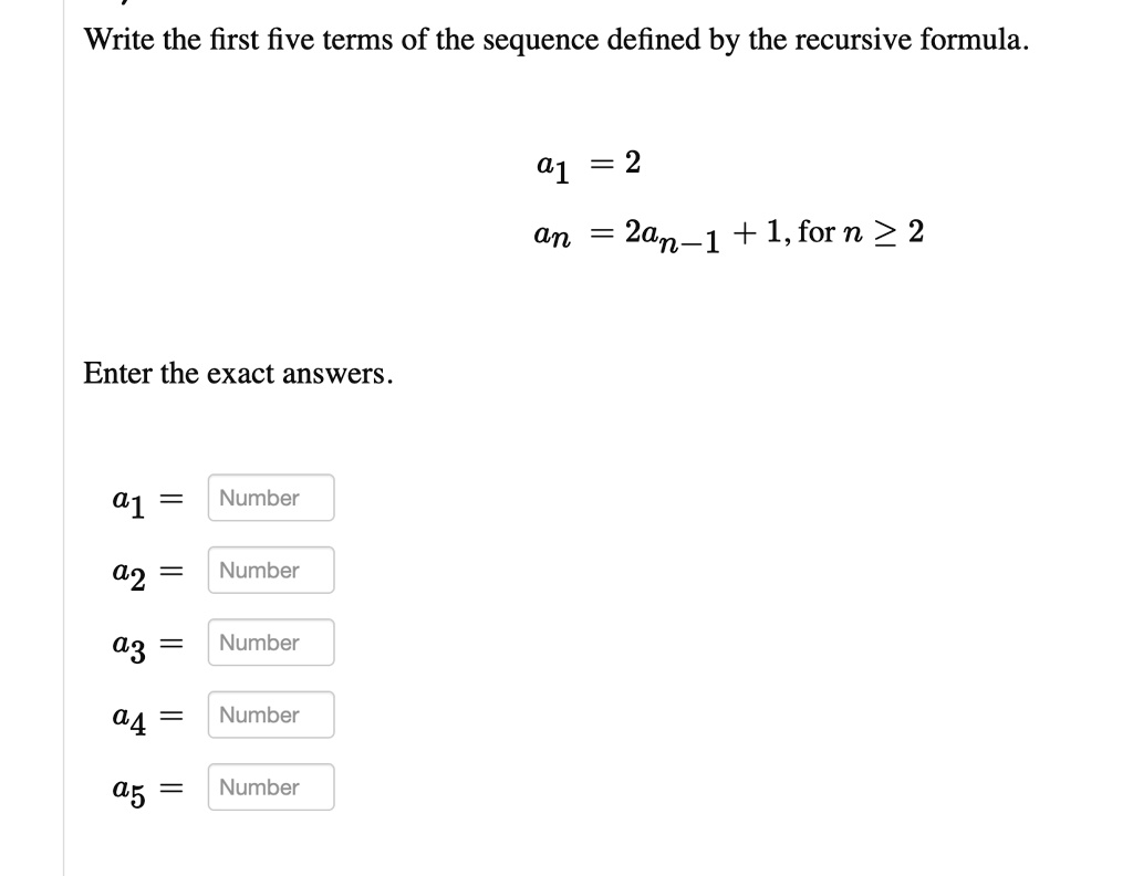Write the first five terms of the sequence defined by the recursive formula.

a1 = 2

an = 2an-1 + 1, for n ≥ 2

Enter the exact answers.

a1 = Number
a2 = Number
a3 = Number
a4 = Number
a5 = Number