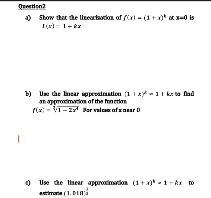 a) Show that the linearization of f(x) = (1 + x)^k at x=0 is
L(x) = 1 + kx

b) Use the linear approximation (1 + x)^k ? 1 + kx to find
an approximation of the function
f(x) = ?(1 - 2x^4) For values of x near 0

c) Use the linear approximation (1 + x)^k ? 1 + kx to
estimate (1.018)^(1/3)
