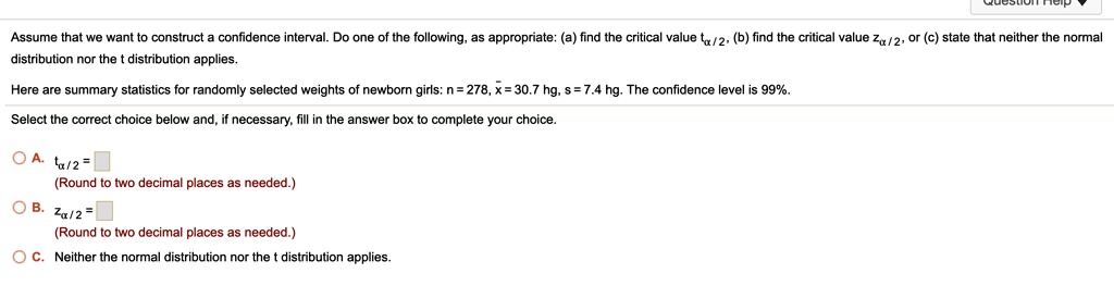Assume that we want to construct a confidence interval. Do one of the following, as appropriate: (a) find the critical value t????/?, (b) find the critical value z????/?, or (c) state that neither the normal distribution nor the t distribution applies.
Here are summary statistics for randomly selected weights of newborn girls: n = 278, x? = 30.7 hg, s = 7.4 hg. The confidence level is 99%.
Select the correct choice below and, if necessary, fill in the answer box to complete your choice.
A. t????/? = 
(Round to two decimal places as needed.)
B. z????/? = 
(Round to two decimal places as needed.)
C. Neither the normal distribution nor the t distribution applies.