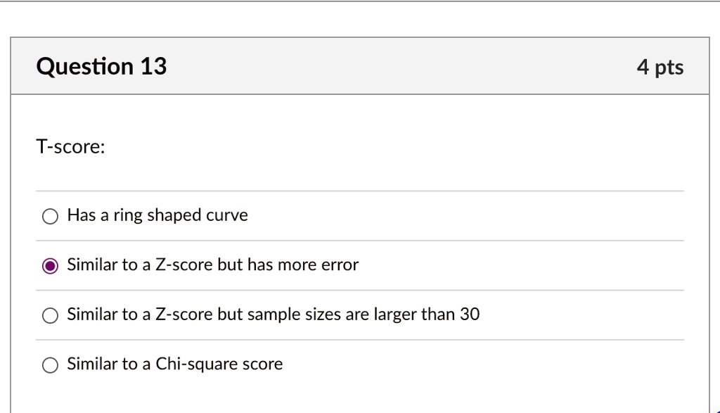 Question 13
T-score:
Has a ring shaped curve
Similar to a Z-score but has more error
Similar to a Z-score but sample sizes are larger than 30
Similar to a Chi-square score
4 pts