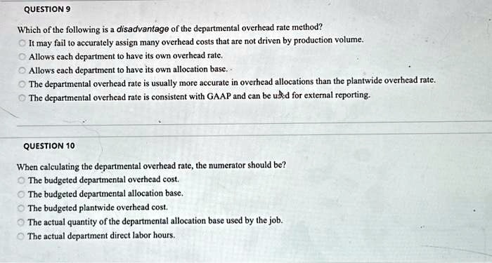QUESTION 9
Which of the following is a disadvantage of the departmental overhead rate method?
It may fail to accurately assign many overhead costs that are not driven by production volume.
Allows each department to have its own overhead rate.
Allows each department to have its own allocation base..
The departmental overhead rate is usually more accurate in overhead allocations than the plantwide overhead rate.
The departmental overhead rate is consistent with GAAP and can be used for external reporting.
QUESTION 10
When calculating the departmental overhead rate, the numerator should be?
The budgeted departmental overhead cost.
The budgeted departmental allocation base.
The budgeted plantwide overhead cost.
The actual quantity of the departmental allocation base used by the job.
The actual department direct labor hours.