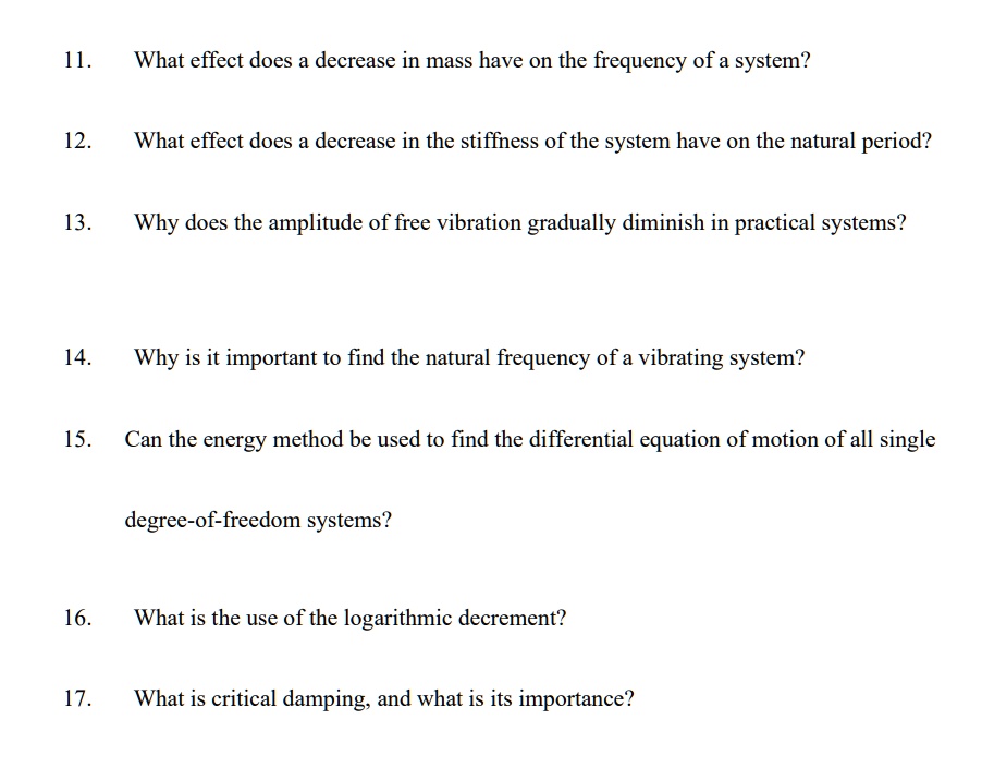 11.
What effect does a decrease in mass have on the frequency of a system?
12.
What effect does a decrease in the stiffness of the system have on the natural period?
13.
Why does the amplitude of free vibration gradually diminish in practical systems?
14.
Why is it important to find the natural frequency of a vibrating system?
15.
Can the energy method be used to find the differential equation of motion of all single
degree-of-freedom systems?
16.
What is the use of the logarithmic decrement?
17.
What is critical damping, and what is its importance?
