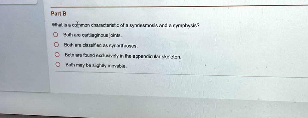 Part B
What is a common characteristic of a syndesmosis and a symphysis?
Both are cartilaginous joints.
Both are classified as synarthroses.
Both are found exclusively in the appendicular skeleton.
Both may be slightly movable.