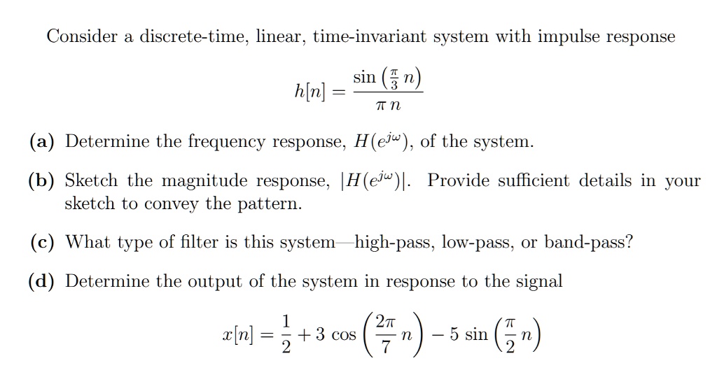 Consider a discrete-time, linear, time-invariant system with impulse response
h[n] = fracsin(fracpi3n)pi n
(a) Determine the frequency response, H(e^jomega), of the system.
(b) Sketch the magnitude response, |H(e^jomega)|. Provide sufficient details in your
sketch to convey the pattern.
(c) What type of filter is this system—high-pass, low-pass, or band-pass?
(d) Determine the output of the system in response to the signal
x[n] = frac12 + 3cos(frac2pi7n) - 5sin(fracpi2n)