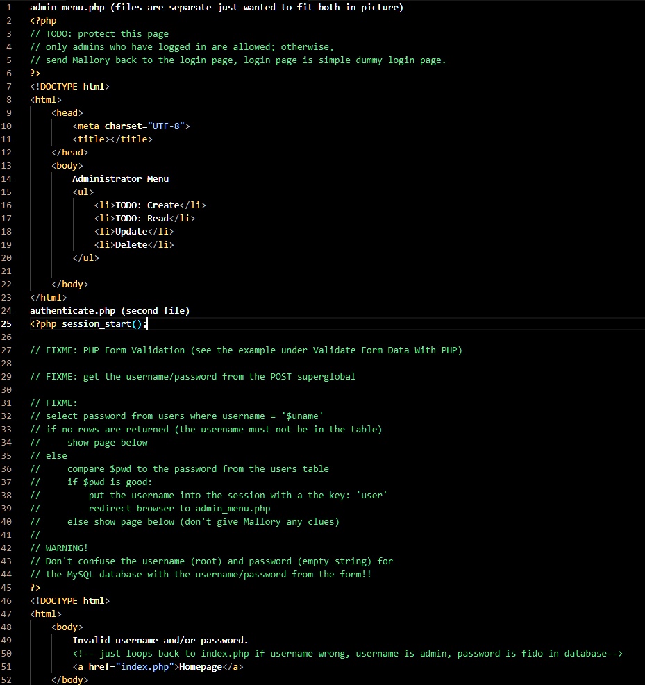 adminmenu.php (files are separate just wanted to fit both in picture)
<?php
// TODO: protect this page
// only admins who have logged in are allowed; otherwise,
// send Mallory back to the login page, login page is simple dummy login page.
?>
<!DOCTYPE html>
<html>
<head>
<meta charset="UTF-8">
<title></title>
</head>
<body>
Administrator Menu
<ul>
<li>TODO: Create</li>
<li>TODO: Read</li>
<li>Update</li>
<li>Delete</li>
</ul>
</body>
</html>
authenticate.php (second file)
<?php sessionstart();

// FIXME: PHP Form Validation (see the example under Validate Form Data With PHP)

// FIXME: get the username/password from the POST superglobal
// FIXME:
// select password from users where username = 'uname'
// if no rows are returned (the username must not be in the table)
// else
show page below
// comparepwd to the password from the users table
// if pwd is good:
// put the username into the session with a the key: 'user'
// redirect browser to adminmenu.php
// else show page below (don't give Mallory any clues)
// WARNING!
// Don't confuse the username (root) and password (empty string) for
// the MySQL database with the username/password from the form!!
?>
<!DOCTYPE html>
<html>
<body>
Invalid username and/or password.
<!– just loops back to index.php if username wrong, username is admin, password is fido in database–>
<a href="index.php">Homepage</a>
</body>