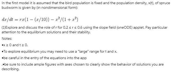 In the first model it is assumed that the bird population is fixed and the population density, x(t), of spruce budworm is given by (in nondimensional form):

dx/dt = rx(1 - (x/10)) - x^2/(1 + x^2)

(1)Explore and discuss the role of r for 0.2 ? r ? 0.6 using the slope field (oneODE) applet. Pay particular attention to the equilibrium solutions and their stability.
Notes:
•x ? 0 and t ? 0.
•To explore equilibrium you may need to use a "large" range for t and x.
•be careful in the entry of the equations into the app
•be sure to include ample figures with axes chosen to clearly show the behavior of solutions you are describing.