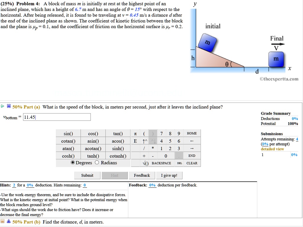 (25%) Problem 4: A block of mass m is initially at rest at the highest point of an inclined plane, which has a height of 6.7 m and has an angle of ? = 15° with respect to the horizontal. After being released, it is found to be traveling at v = 0.45 m/s a distance d after the end of the inclined plane as shown. The coefficient of kinetic friction between the block and the plane is ?p = 0.1, and the coefficient of friction on the horizontal surface is ?r = 0.2.
50% Part (a) What is the speed of the block, in meters per second, just after it leaves the inclined plane?
vbottom = 11.45
Hints: Use the work-energy theorem, and be sure to include the dissipative forces. What is the kinetic energy at initial point? What is the potential energy when the block reaches ground level? What sign should the work due to friction have? Does it increase or decrease the final energy?
50% Part (b) Find the distance, d, in meters.