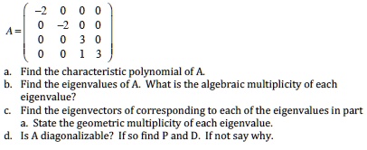 A = eginpmatrix -2     0     0     0  0     -2     0     0  0     0     3     0  0     0     1     3 endpmatrix
a. Find the characteristic polynomial of A.
b. Find the eigenvalues of A. What is the algebraic multiplicity of each eigenvalue?
c. Find the eigenvectors of corresponding to each of the eigenvalues in part a. State the geometric multiplicity of each eigenvalue.
d. Is A diagonalizable? If so find P and D. If not say why.