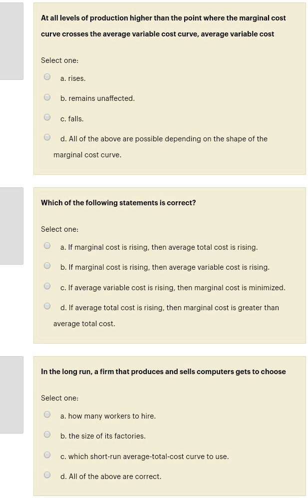 At all levels of production higher than the point where the marginal cost
curve crosses the average variable cost curve, average variable cost
Select one:
a. rises.
b. remains unaffected.
c. falls.
d. All of the above are possible depending on the shape of the
marginal cost curve.
Which of the following statements is correct?
Select one:
a. If marginal cost is rising, then average total cost is rising.
b. If marginal cost is rising, then average variable cost is rising.
c. If average variable cost is rising, then marginal cost is minimized.
d. If average total cost is rising, then marginal cost is greater than
average total cost.
In the long run, a firm that produces and sells computers gets to choose
Select one:
a. how many workers to hire.
b. the size of its factories.
c. which short-run average-total-cost curve to use.
d. All of the above are correct.