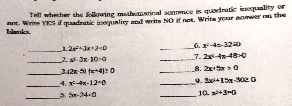 Tell whether the following mathematical sentence is quadratic inequality or
not. Write YES if quadratic inequality and write NO if not. Write your answer on the
blanks.
1. 2x^2+3x+2<0
2. x^2-3x-10>0
3. (2x-5)(x+4)≥ 0
4. x^2-4x-12=0
5. 5x-24<0
6. x^2-4x-32≤ 0
7. 2x^2-4x-48>0
8. 2x+5x>0
9. 3x^2+15x-30≥ 0
10. x^2+3=0
