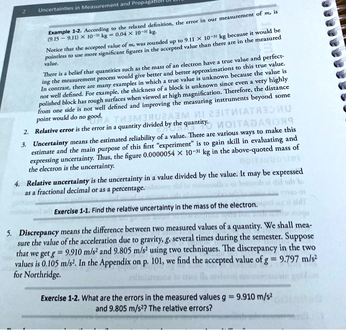Example 1-2. According to the relaxed definition, the error in our measurement of me is
(9.15 - 9.11) × 10?³¹ kg = 0.04 × 10?³¹ kg.
Notice that the accepted value of me was rounded up to 9.11 × 10?³¹ kg because it would be pointless to use more significant figures in the accepted value than there are in the measured value.
There is a belief that quantities such as the mass of an electron have a true value and perfecting the measurement process would give better and better approximations to this true value. In contrast, there are many examples in which a true value is unknown because the value is not well defined. For example, the thickness of a block is unknown since even a very highly polished block has rough surfaces when viewed at high magnification. Therefore, the distance from one side is not well defined and improving the measuring instruments beyond some point would do no good.
2. Relative error is the error in a quantity divided by the quantity.
3. Uncertainty means the estimated reliability of a value. There are various ways to make this estimate and the main purpose of this first "experiment" is to gain skill in evaluating and expressing uncertainty. Thus, the figure 0.0000054 × 10?³¹ kg in the above-quoted mass of the electron is the uncertainty.
4. Relative uncertainty is the uncertainty in a value divided by the value. It may be expressed as a fractional decimal or as a percentage.
Exercise 1-1. Find the relative uncertainty in the mass of the electron.
5. Discrepancy means the difference between two measured values of a quantity. We shall measure the value of the acceleration due to gravity, g, several times during the semester. Suppose that we get g = 9.910 m/s² and 9.805 m/s² using two techniques. The discrepancy in the two values is 0.105 m/s². In the Appendix on p. 101, we find the accepted value of g = 9.797 m/s² for Northridge.
Exercise 1-2. What are the errors in the measured values g = 9.910 m/s² and 9.805 m/s²? The relative errors?