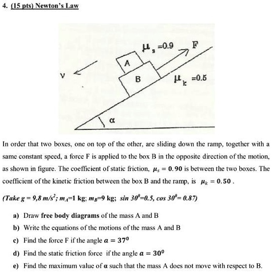 4. (15 pts) Newton's Law

In order that two boxes, one on top of the other, are sliding down the ramp, together with a same constant speed, a force F is applied to the box B in the opposite direction of the motion, as shown in figure. The coefficient of static friction, ??s = 0.90 is between the two boxes. The coefficient of the kinetic friction between the box B and the ramp, is ??k = 0.50 .

(Take g = 9,8 m/s^2; mA=1 kg; mB=9 kg; sin 30^0=0.5, cos 30^0= 0.87)

a) Draw free body diagrams of the mass A and B
b) Write the equations of the motions of the mass A and B
c) Find the force F if the angle ?? = 37^0
d) Find the static friction force if the angle ?? = 30^0
e) Find the maximum value of ?? such that the mass A does not move with respect to B.