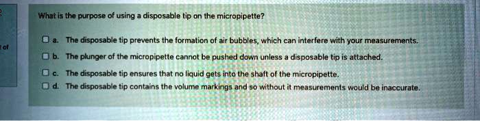 What is the purpose of using a disposable tip on the micropipette?
a. The disposable tip prevents the formation of air bubbles, which can interfere with your measurements.
b. The plunger of the micropipette cannot be pushed down unless a disposable tip is attached.
c. The disposable tip ensures that no liquid gets into the shaft of the micropipette.
d. The disposable tip contains the volume markings and so without it measurements would be inaccurate.