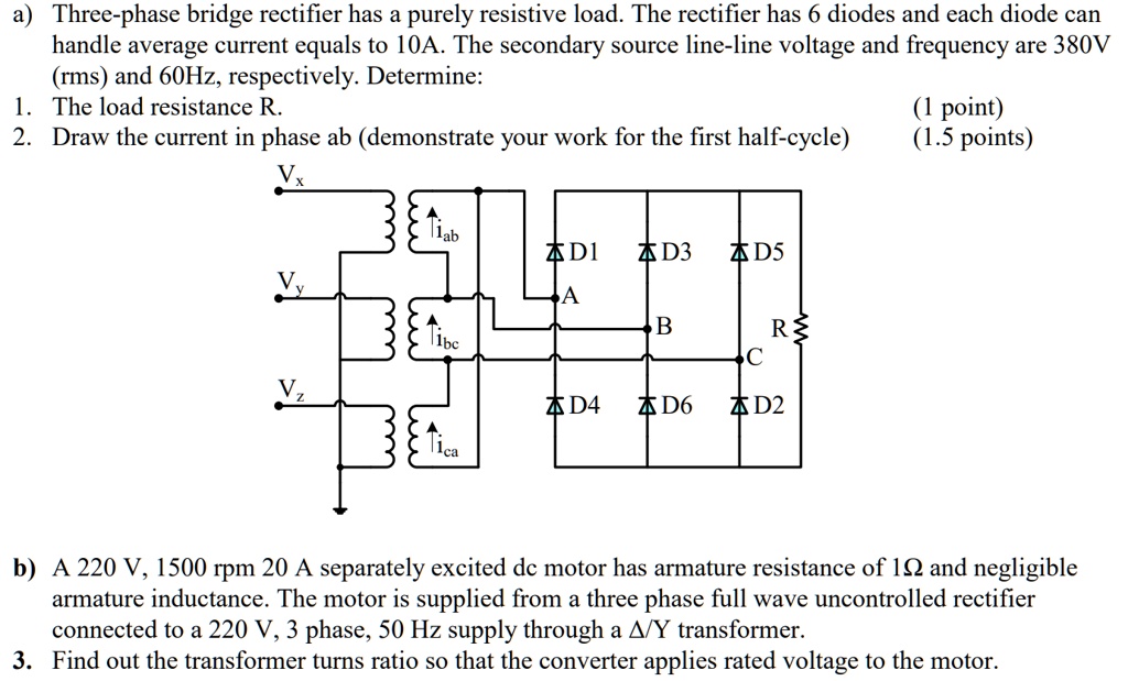 a) Three-phase bridge rectifier has a purely resistive load. The rectifier has 6 diodes and each diode can handle average current equals to 10A. The secondary source line-line voltage and frequency are 380V (rms) and 60Hz, respectively. Determine:
1. The load resistance R.
2. Draw the current in phase ab (demonstrate your work for the first half-cycle)

b) A 220 V, 1500 rpm 20 A separately excited dc motor has armature resistance of 1? and negligible armature inductance. The motor is supplied from a three phase full wave uncontrolled rectifier connected to a 220 V, 3 phase, 50 Hz supply through a ?/Y transformer.
3. Find out the transformer turns ratio so that the converter applies rated voltage to the motor.