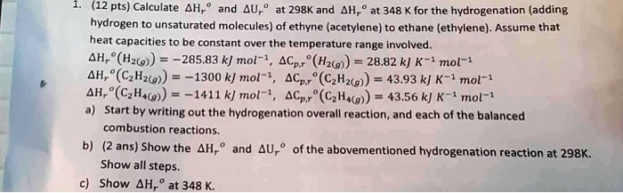 1. (12 pts) Calculate ?Hrº and ?Urº at 298K and ?Hrº at 348 K for the hydrogenation (adding hydrogen to unsaturated molecules) of ethyne (acetylene) to ethane (ethylene). Assume that heat capacities to be constant over the temperature range involved.
?Hrº(H2(g)) = -285.83 kJ mol?¹, ?Cp,rº(H2(g)) = 28.82 kJ K?¹ mol?¹
?Hrº(C2H2(g)) = -1300 kJ mol?¹, ?Cp,rº(C2H2(g)) = 43.93 kJ K?¹ mol?¹
?Hrº(C2H4(g)) = -1411 kJ mol?¹, ?Cp,rº(C2H4(g)) = 43.56 kJ K?¹ mol?¹
a) Start by writing out the hydrogenation overall reaction, and each of the balanced combustion reactions.
b) (2 ans) Show the ?Hrº and ?Urº of the abovementioned hydrogenation reaction at 298K. Show all steps.
c) Show ?Hrº at 348 K.