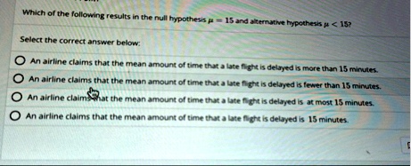 which of the following results in the null hypothesis mu 15 and alternative hypothesis mu 15 select the correct answer below an airline claims that the mean amount of time that a late flight 77539