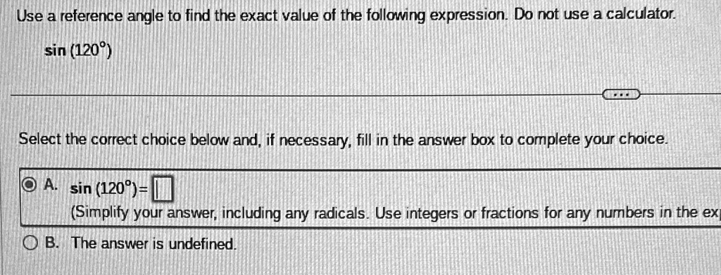 Use a reference angle to find the exact value of the following expression. Do not use a calculator.

sin (120^∘)
Select the correct choice below and, if necessary, fill in the answer box to complete your choice.

A. sin (120^∘) =

(Simplify your answer, including any radicals. Use integers or fractions for any numbers in the expression.)
B. The answer is undefined.