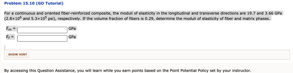 Problem 15.10 (GO Tutorial)
For a continuous and oriented fiber-reinforced composite, the moduli of elasticity in the longitudinal and transverse directions are 19.7 and 3.66 GPa
(2.8×10? and 5.3×10? psi), respectively. If the volume fraction of fibers is 0.29, determine the moduli of elasticity of fiber and matrix phases.
E? = [ ] GPa
E? = [ ] GPa