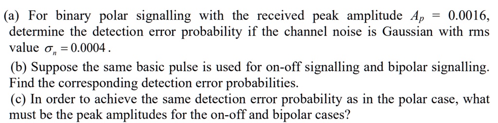 (a) For binary polar signalling with the received peak amplitude Ap = 0.0016,
determine the detection error probability if the channel noise is Gaussian with rms
value ?n = 0.0004 .
(b) Suppose the same basic pulse is used for on-off signalling and bipolar signalling.
Find the corresponding detection error probabilities.
(c) In order to achieve the same detection error probability as in the polar case, what
must be the peak amplitudes for the on-off and bipolar cases?