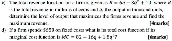 c) The total revenue function for a firm is given as R = 6q - 3q^2 + 10, where R is the total revenue in millions of cedis and q, the output in thousand units, determine the level of output that maximizes the firms revenue and find the maximum revenue.
d) If a firm spends 650 on fixed costs what is its total cost function if its marginal cost function is MC = 82 - 16q + 1.8q^2?
