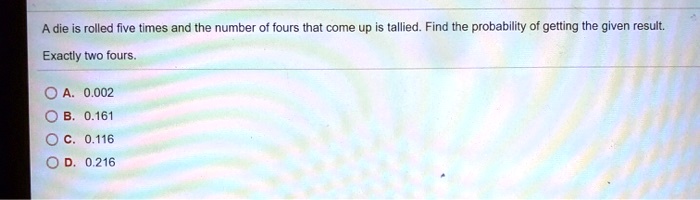 A die is rolled five times and the number of fours that come up is tallied. Find the probability of getting the given result.
Exactly two fours.
A. 0.002
B. 0.161
C. 0.116
D. 0.216
