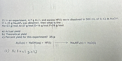 2) In an experiment, 4.7  gAl, O, and excess HF(l) were dissolved in 500  mL of 0.12 MNaOH : If 6.45  g NasAlFs was obtained, then what is the: Na=23  g / mol Al =27  g / mol O =16  g / mol Fr 19  g / mol
a) Actual yield
b) Theoretical yield
c) Percent yield for this experiment? 25 p

    Al2O3( s)+NaOH(aq)+HF(l) ⟶NaAlF3( s)+H2O(l)

a) Actual yield