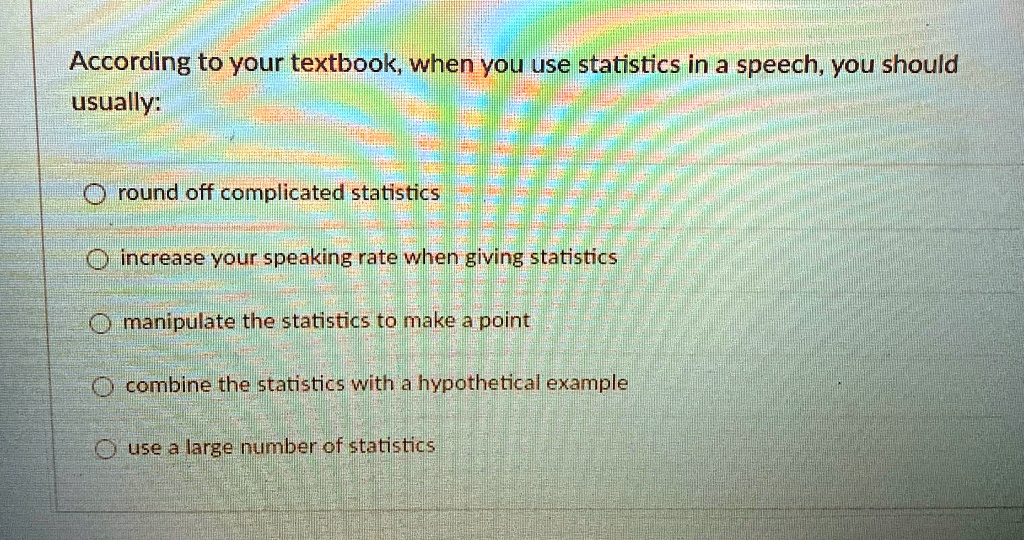 According to your textbook, when you use statistics in a speech, you should usually:
round off complicated statistics
increase your speaking rate when giving statistics
manipulate the statistics to make a point
combine the statistics with a hypothetical example
use a large number of statistics