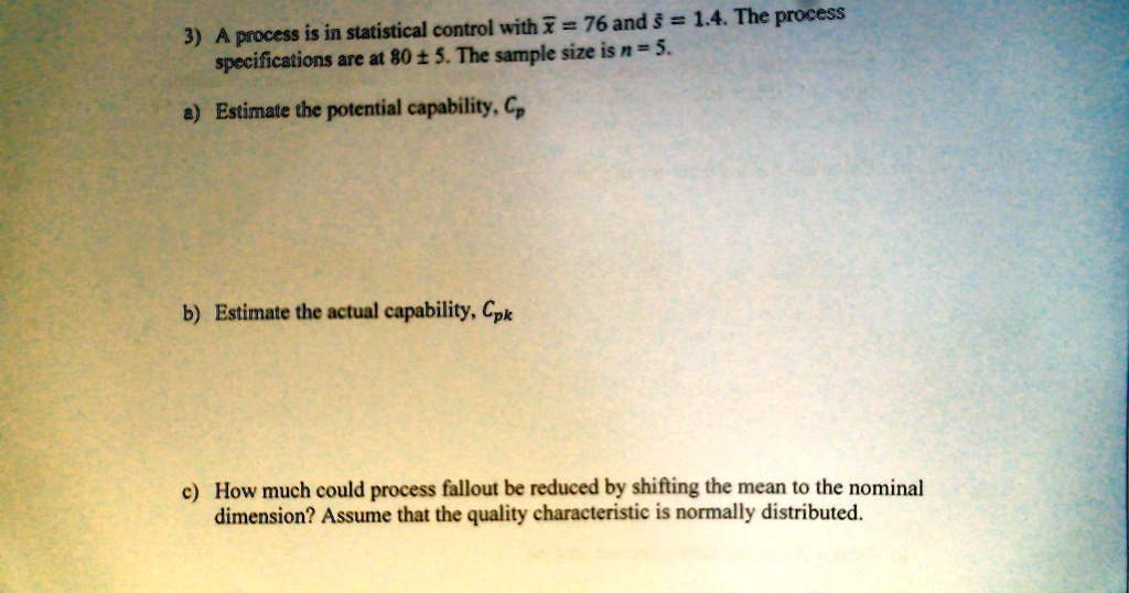 3) A process is in statistical control with x̅ = 76 and s̅ = 1.4. The process specifications are at 80 ±5. The sample size is n = 5.
a) Estimate the potential capability, Cp
b) Estimate the actual capability, Cpk
c) How much could process fallout be reduced by shifting the mean to the nominal dimension? Assume that the quality characteristic is normally distributed.