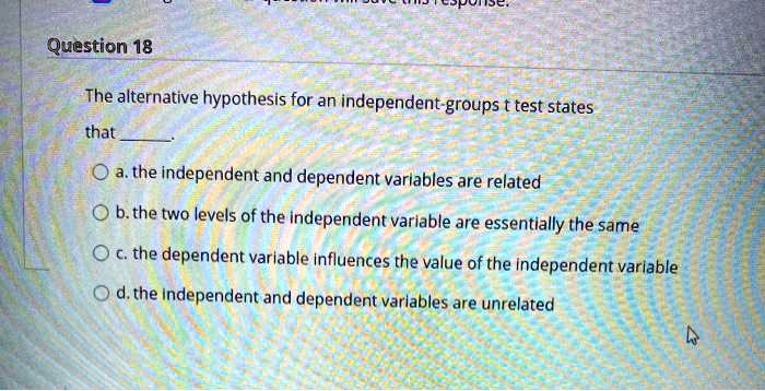 The alternative hypothesis for an independent-groups t test states that . a. the independent and dependent variables are related b. the two levels of the independent variable are essentially the same c. the dependent variable influences the value of the independent variable d. the independent and dependent variables are unrelated
