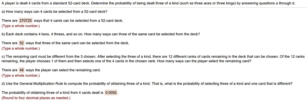 A player is dealt 4 cards from a standard 52-card deck. Determine the probability of being dealt three of a kind (such as three aces or three kings) by answering questions a through d.

a) How many ways can 4 cards be selected from a 52-card deck?
There are 270725 ways that 4 cards can be selected from a 52-card deck.

b) Each deck contains 4 twos, 4 threes, and so on. How many ways can three of the same card be selected from the deck?
There are 52 ways that three of the same card can be selected from the deck.

c) The remaining card must be different from the 3 chosen. After selecting the three of a kind, there are 12 different ranks of cards remaining in the deck that can be chosen. Of the 12 ranks remaining, the player chooses 1 of them and then selects one of the 4 cards in the chosen rank. How many ways can the player select the remaining card?
There are 48 ways the player can select the remaining card.

d) Use the General Multiplication Rule to compute the probability of obtaining three of a kind. That is, what is the probability of selecting three of a kind and one card that is different?
The probability of obtaining three of a kind from 4 cards dealt is 0.0092 .