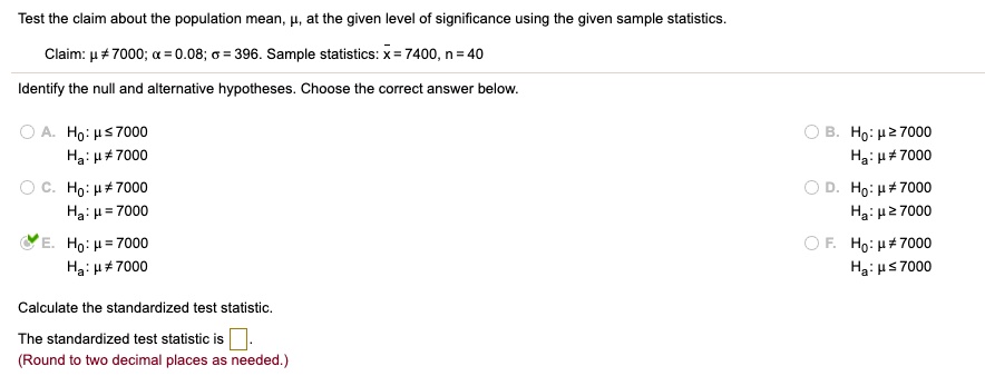 Test the claim about the population mean, ?, at the given level of significance using the given sample statistics.
Claim: ? ? 7000; ? = 0.08; ? = 396. Sample statistics: x? = 7400, n = 40
Identify the null and alternative hypotheses. Choose the correct answer below.
A. H0: ? ? 7000
Ha: ? ? 7000
B. H0: ? ? 7000
Ha: ? ? 7000
C. H0: ? ? 7000
Ha: ? = 7000
D. H0: ? ? 7000
Ha: ? ? 7000
E. H0: ? = 7000
Ha: ? ? 7000
F. H0: ? ? 7000
Ha: ? ? 7000
Calculate the standardized test statistic.
The standardized test statistic is
(Round to two decimal places as needed.)