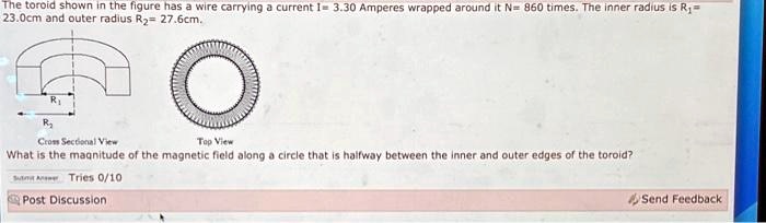 The toroid shown in the figure has a wire carrying a current I= 3.30 Amperes wrapped around it N= 860 times. The inner radius is R?= 23.0cm and outer radius R?= 27.6cm.
What is the magnitude of the magnetic field along a circle that is halfway between the inner and outer edges of the toroid?