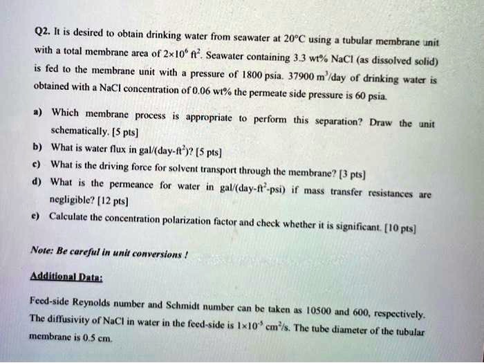 Q2. It is desired to obtain drinking water from seawater at 20°C using a tubular membrane unit
with a total membrane area of 2x10<sup>6</sup> ft<sup>2</sup>. Seawater containing 3.3 wt% NaCl (as dissolved solid)
is fed to the membrane unit with a pressure of 1800 psia. 37900 m<sup>3</sup>/day of drinking water is
obtained with a NaCl concentration of 0.06 wt% the permeate side pressure is 60 psia.
a) Which membrane process is appropriate to perform this separation? Draw the unit
schematically. [5 pts]
b) What is water flux in gal/(day-ft<sup>2</sup>)? [5 pts]
c) What is the driving force for solvent transport through the membrane? [3 pts]
d) What is the permeance for water in gal/(day-ft<sup>2</sup>-psi) if mass transfer resistances are
negligible? [12 pts]
e) Calculate the concentration polarization factor and check whether it is significant. [10 pts]
Note: Be careful in unit conversions!
Additional Data:
Feed-side Reynolds number and Schmidt number can be taken as 10500 and 600, respectively.
The diffusivity of NaCl in water in the feed-side is 1x10<sup>-5</sup> cm<sup>2</sup>/s. The tube diameter of the tubular
membrane is 0.5 cm.
