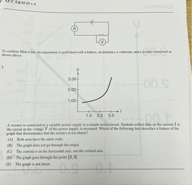 To confirm Ohm's law, an experiment is performed with a battery, an ammeter, a voltmeter, and a resistor connected as shown above.

1.
A resistor is connected to a variable power supply in a simple series circuit. Students collect data on the current I in the circuit as the voltage V of the power supply is increased. Which of the following best describes a feature of the graph that demonstrates that the resistor is not ohmic?
(A) Both axes have the same scale.
(B) The graph does not go through the origin.
(C) The current is on the horizontal axis, not the vertical axis.
(D) The graph goes through the point (3,3).
(E) The graph is not linear.