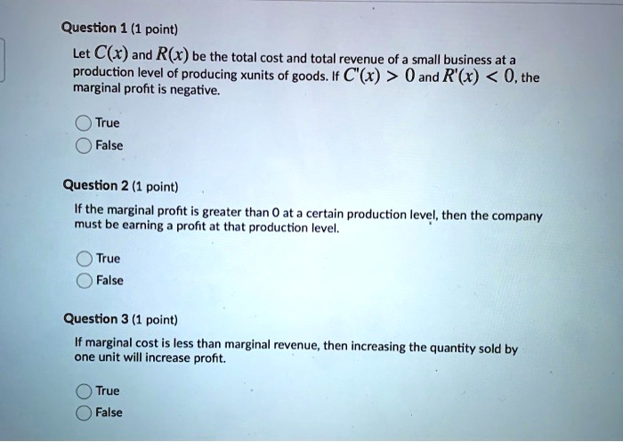 Question 1 (1 point)
Let C(x) and R(x) be the total cost and total revenue of a small business at a production level of producing x units of goods. If C'(x) > 0 and R'(x) < 0, the marginal profit is negative.
True
False

Question 2 (1 point)
If the marginal profit is greater than 0 at a certain production level, then the company must be earning a profit at that production level.
True
False

Question 3 (1 point)
If marginal cost is less than marginal revenue, then increasing the quantity sold by one unit will increase profit.
True
False