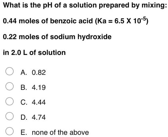 What is the pH of a solution prepared by mixing:

0.44 moles of benzoic acid (Ka = 6.5 X 10-5)

0.22 moles of sodium hydroxide

in 2.0 L of solution

A. 0.82
B. 4.19
C. 4.44
D. 4.74
E. none of the above